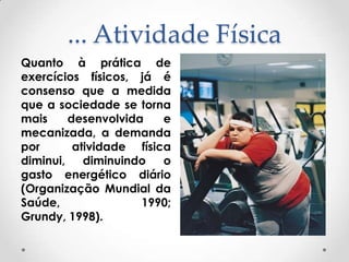 ... Atividade Física
Quanto à prática de
exercícios físicos, já é
consenso que a medida
que a sociedade se torna
mais
desenvolvida
e
mecanizada, a demanda
por
atividade física
diminui,
diminuindo
o
gasto energético diário
(Organização Mundial da
Saúde,
1990;
Grundy, 1998).

 