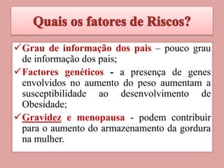 Grau de informação dos pais – pouco grau
de informação dos pais;
Factores genéticos - a presença de genes
envolvidos no aumento do peso aumentam a
susceptibilidade ao desenvolvimento de
Obesidade;
Gravidez e menopausa - podem contribuir
para o aumento do armazenamento da gordura
na mulher.
 