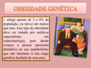  atinge apenas de 2 a 4% da
população, ou talvez até menos
que isso. Este tipo de obesidade
deve ser tratado por médicos
especialistas em
endocrinologia, pois desde
criança a pessoa apresenta
distúrbios no seu metabolismo
que são inerentes à sua carga
genética herdada de seus pais.
 