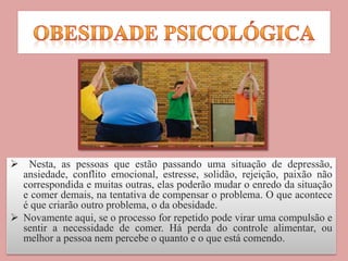  Nesta, as pessoas que estão passando uma situação de depressão,
ansiedade, conflito emocional, estresse, solidão, rejeição, paixão não
correspondida e muitas outras, elas poderão mudar o enredo da situação
e comer demais, na tentativa de compensar o problema. O que acontece
é que criarão outro problema, o da obesidade.
 Novamente aqui, se o processo for repetido pode virar uma compulsão e
sentir a necessidade de comer. Há perda do controle alimentar, ou
melhor a pessoa nem percebe o quanto e o que está comendo.
 