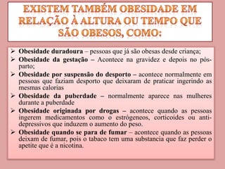  Obesidade duradoura – pessoas que já são obesas desde criança;
 Obesidade da gestação – Acontece na gravidez e depois no pós-
parto;
 Obesidade por suspensão do desporto – acontece normalmente em
pessoas que faziam desporto que deixaram de praticar ingerindo as
mesmas calorias
 Obesidade da puberdade – normalmente aparece nas mulheres
durante a puberdade
 Obesidade originada por drogas – acontece quando as pessoas
ingerem medicamentos como o estrógeneos, corticoides ou anti-
depressivos que induzem o aumento do peso.
 Obesidade quando se para de fumar – acontece quando as pessoas
deixam de fumar, pois o tabaco tem uma substancia que faz perder o
apetite que é a nicotina.
 