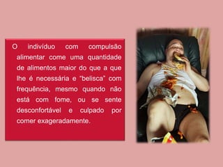 O indivíduo com compulsão
alimentar come uma quantidade
de alimentos maior do que a que
lhe é necessária e “belisca” com
frequência, mesmo quando não
está com fome, ou se sente
desconfortável e culpado por
comer exageradamente.
 