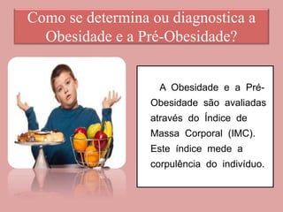 Como se determina ou diagnostica a
Obesidade e a Pré-Obesidade?
A Obesidade e a Pré-
Obesidade são avaliadas
através do Índice de
Massa Corporal (IMC).
Este índice mede a
corpulência do indivíduo.
 