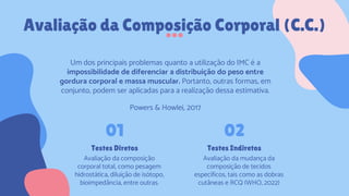 Avaliação da Composição Corporal (C.C.)
Testes Diretos
Avaliação da composição
corporal total, como pesagem
hidrostática, diluição de isótopo,
bioimpedância, entre outras.
01
Testes Indiretos
Avaliação da mudança da
composição de tecidos
específicos, tais como as dobras
cutâneas e RCQ (WHO, 2022)
02
Um dos principais problemas quanto a utilização do IMC é a
impossibilidade de diferenciar a distribuição do peso entre
gordura corporal e massa muscular. Portanto, outras formas, em
conjunto, podem ser aplicadas para a realização dessa estimativa.
Powers & Howlei, 2017
 
