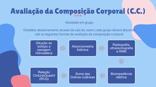 Avaliação da Composição Corporal (C.C.)
Atividade em grupo
Divididos aleateriamente através da sala do zoom, cada grupo deverá discorrer
sob as seguintes formas de avaliação da composição corporal:
Diluição do
isótopo e
pesagem
hidrostática
Absorciometria
fotônica
Radiografia,
ultrassonografia
e RMN
Bioimpedância
elétrica
Soma das
Dobras cutâneas
Relação
Cintura/Quadril
(RCQ)
 