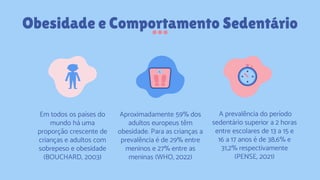 Obesidade e Comportamento Sedentário
Em todos os países do
mundo há uma
proporção crescente de
crianças e adultos com
sobrepeso e obesidade
(BOUCHARD, 2003)
Aproximadamente 59% dos
adultos europeus têm
obesidade. Para as crianças a
prevalência é de 29% entre
meninos e 27% entre as
meninas (WHO, 2022)
A prevalência do período
sedentário superior a 2 horas
entre escolares de 13 a 15 e
16 a 17 anos é de 38,6% e
31,2% respectivamente
(PENSE, 2021)
 