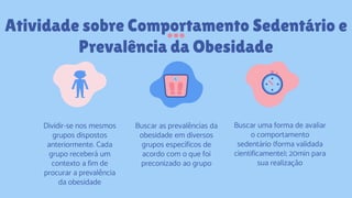 Atividade sobre Comportamento Sedentário e
Prevalência da Obesidade
Dividir-se nos mesmos
grupos dispostos
anteriormente. Cada
grupo receberá um
contexto a fim de
procurar a prevalência
da obesidade
Buscar as prevalências da
obesidade em diversos
grupos específicos de
acordo com o que foi
preconizado ao grupo
Buscar uma forma de avaliar
o comportamento
sedentário (forma validada
cientificamente); 20min para
sua realização
 