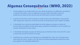 1. Tecido adiposo é um órgão endócrino com células de gordura, os adipócitos, que liberam
e recebem hormônios, como as adipocitocinas que estão associadas a diversos
problemas de saúde através do processo de inflamação e estresse oxidativo.
2. A gordura visceral tem maior impacto na saúde, tendo maior densidade, transportando
mais sangue que resulta em um acúmulo maior de ácidos graxos que chegam ao fígado.
3. A obesidade leva a perda da plasticidade do tecido adiposo privando as células do
fornecimento de oxigênio ocasionando alguns problemas metabólicos como resistência à
insulina, inflamação e morte celular.
4. A obesidade está ligada a grupos de doenças que aumentam muito o risco de DCV, que é
a causa mais comum de morte na Europa.
5. Indivíduos que convivem com sobrepeso ou obesidade têm maior risco de desenvolver
vários tipos de câncer, sendo o risco de câncer hormônio-dependente (endócrino) maior
para aqueles com obesidade abdominal.
Algumas Consequências (WHO, 2022)
 