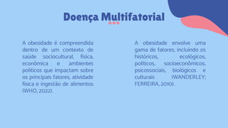 A obesidade envolve uma
gama de fatores, incluindo os
históricos, ecológicos,
políticos, socioeconômicos,
psicossociais, biológicos e
culturais (WANDERLEY;
FERREIRA, 2010).
Doença Multifatorial
A obesidade é compreendida
dentro de um contexto de
saúde sociocultural, física,
econômica e ambientes
políticos que impactam sobre
os principais fatores, atividade
física e ingestão de alimentos
(WHO, 2022).
 