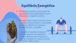 Equilíbrio Energético
● O indivíduo aumenta o peso quando há
um aumento mais rapidamente do que o
decréscimo na ingestão calórica;
● Quando o peso corporal aumenta, ocorre
o aumento compensatório na quantidade
de energia utilizada em repouso e
também durante a atividade;
● A equação do equilíbrio energético
dinâmico expressa corretamente a
natureza dinâmica das mudanças na
ingestão energética e no peso corporal
(POWERS; HOWLEI, 2017).
 