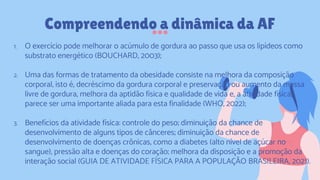 1. O exercício pode melhorar o acúmulo de gordura ao passo que usa os lipídeos como
substrato energético (BOUCHARD, 2003);
2. Uma das formas de tratamento da obesidade consiste na melhora da composição
corporal, isto é, decréscimo da gordura corporal e preservação ou aumento da massa
livre de gordura, melhora da aptidão física e qualidade de vida e, a atividade física,
parece ser uma importante aliada para esta finalidade (WHO, 2022);
3. Benefícios da atividade física: controle do peso; diminuição da chance de
desenvolvimento de alguns tipos de cânceres; diminuição da chance de
desenvolvimento de doenças crônicas, como a diabetes (alto nível de açúcar no
sangue), pressão alta e doenças do coração; melhora da disposição e a promoção da
interação social (GUIA DE ATIVIDADE FÍSICA PARA A POPULAÇÃO BRASILEIRA, 2021).
Compreendendo a dinâmica da AF
 