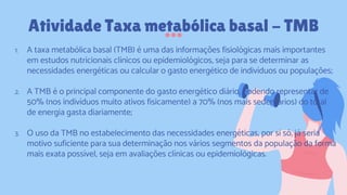 1. A taxa metabólica basal (TMB) é uma das informações fisiológicas mais importantes
em estudos nutricionais clínicos ou epidemiológicos, seja para se determinar as
necessidades energéticas ou calcular o gasto energético de indivíduos ou populações;
2. A TMB é o principal componente do gasto energético diário, podendo representar de
50% (nos indivíduos muito ativos fisicamente) a 70% (nos mais sedentários) do total
de energia gasta diariamente;
3. O uso da TMB no estabelecimento das necessidades energéticas, por si só, já seria
motivo suficiente para sua determinação nos vários segmentos da população da forma
mais exata possível, seja em avaliações clínicas ou epidemiológicas.
Atividade Taxa metabólica basal - TMB
 