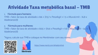 1. Fórmula para homens:
TMB = fator da taxa de atividade x {66 + [(13,7 x Peso(kg)) + ( 5 x Altura(cm)) – (6,8 x
Idade(anos))]}
2. Fórmula para mulheres:
TMB = fator da taxa de atividade x {655 + [(9,6 x Peso(kg)) + (1,8 x Altura(cm)) – (4,7 x
Idade(anos))]}
*Agora, calcule sua TMB e coloque no Mentimeter com seu nome:
Atividade Taxa metabólica basal - TMB
https://www.menti.com/alh4kjtmihvb
 