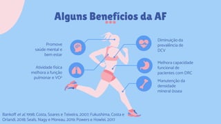 Alguns Benefícios da AF
Diminuição da
prevalência de
DCV
Melhora capacidade
funcional de
pacientes com DRC
Promove
saúde mental e
bem estar
Manutenção da
densidade
mineral óssea
Atividade física
melhora a função
pulmonar e VO2
Bankoff et al, 1998; Costa, Soares e Teixeira, 2007; Fukushima, Costa e
Orlandi, 2018; Seals, Nagy e Moreau, 2019; Powers e Howlei, 2017
 