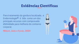 Evidências Científicas
Milani, João e Farah, 2005
Para tratamento da gordura localizada, a
Endermologie® é tida como um dos
principais recursos com comprovada
efetividade para melhoria do contorno
corporal.
 