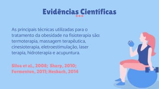 Evidências Científicas
Silva et al., 2008; Sharp, 2010;
Formenton, 2011; Hesbach, 2014
As principais técnicas utilizadas para o
tratamento da obesidade na fisioterapia são:
termoterapia, massagem terapêutica,
cinesioterapia, eletroestimulação, laser
terapia, hidroterapia e acupuntura.
 