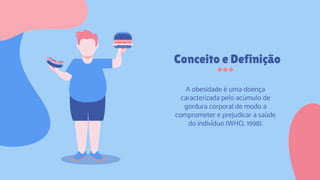 Conceito e Definição
A obesidade é uma doença
caracterizada pelo acúmulo de
gordura corporal de modo a
comprometer e prejudicar a saúde
do indivíduo (WHO, 1998).
 