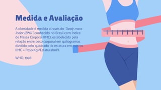 CREDITS: This presentation template was created by
Slidesgo, including icons by Flaticon, and infographics &
images by Freepik.
Medida e Avaliação
A obesidade é medida através do “body mass
index (BMI)”, conhecido no Brasil com Índice
de Massa Corporal (IMC), estabelecido pela
relação entre peso corporal em quilogramas
dividido pelo quadrado da estatura em metros
(IMC = Peso(Kg)/Estatura(m)2).
WHO, 1998
 