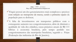 Redação – Prof. João Mendonça
Blog - http://profjcmendonca.blogspot.com
Tóquio possui um dos gerenciamentos mais complexos e precisos
com relação ao transporte de massa, sendo a primeira opção da
população para se deslocar;
A falta de investimentos em transportes públicos com o
consequente aumento nos congestionamentos, além de diminuir a
qualidade de vida dos cidadãos, causa prejuízos anuais de R$ 111
bilhões à economia brasileira, pelo tempo perdido nos
congestionamentos das metrópoles brasileiras, segundo a Firjan
(Federação das indústrias do Rio de Janeiro);
 