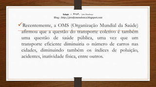 Redação – Prof. João Mendonça
Blog - http://profjcmendonca.blogspot.com
Recentemente, a OMS (Organização Mundial da Saúde)
afirmou que a questão do transporte coletivo é também
uma questão de saúde pública, uma vez que um
transporte eficiente diminuiria o número de carros nas
cidades, diminuindo também os índices de poluição,
acidentes, inatividade física, entre outros.
 