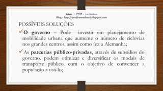 Redação – Prof. João Mendonça
Blog - http://profjcmendonca.blogspot.com
POSSÍVEIS SOLUÇÕES
O governo – Pode investir em planejamento de
mobilidade urbana que aumente o número de ciclovias
nos grandes centros, assim como fez a Alemanha;
As parcerias público-privadas, através de subsídios do
governo, podem otimizar e diversificar os modais de
transporte público, com o objetivo de convencer a
população a usá-lo;
 