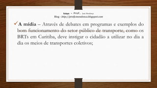Redação – Prof. João Mendonça
Blog - http://profjcmendonca.blogspot.com
A mídia – Através de debates em programas e exemplos do
bom funcionamento do setor público de transporte, como os
BRTs em Curitiba, deve instigar o cidadão a utilizar no dia a
dia os meios de transportes coletivos;
 
