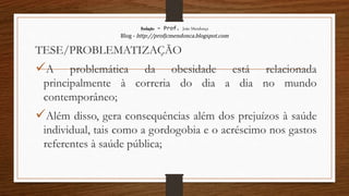 Redação – Prof. João Mendonça
Blog - http://profjcmendonca.blogspot.com
TESE/PROBLEMATIZAÇÃO
A problemática da obesidade está relacionada
principalmente à correria do dia a dia no mundo
contemporâneo;
Além disso, gera consequências além dos prejuízos à saúde
individual, tais como a gordogobia e o acréscimo nos gastos
referentes à saúde pública;
 