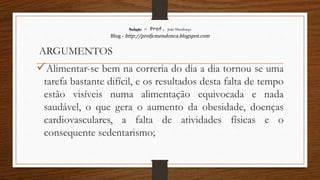 Redação – Prof. João Mendonça
Blog - http://profjcmendonca.blogspot.com
ARGUMENTOS
Alimentar-se bem na correria do dia a dia tornou se uma
tarefa bastante difícil, e os resultados desta falta de tempo
estão visíveis numa alimentação equivocada e nada
saudável, o que gera o aumento da obesidade, doenças
cardiovasculares, a falta de atividades físicas e o
consequente sedentarismo;
 