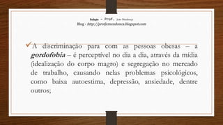 Redação – Prof. João Mendonça
Blog - http://profjcmendonca.blogspot.com
A discriminação para com as pessoas obesas – a
gordofobia – é perceptível no dia a dia, através da mídia
(idealização do corpo magro) e segregação no mercado
de trabalho, causando nelas problemas psicológicos,
como baixa autoestima, depressão, ansiedade, dentre
outros;
 