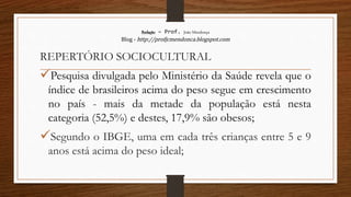 Redação – Prof. João Mendonça
Blog - http://profjcmendonca.blogspot.com
REPERTÓRIO SOCIOCULTURAL
Pesquisa divulgada pelo Ministério da Saúde revela que o
índice de brasileiros acima do peso segue em crescimento
no país - mais da metade da população está nesta
categoria (52,5%) e destes, 17,9% são obesos;
Segundo o IBGE, uma em cada três crianças entre 5 e 9
anos está acima do peso ideal;
 