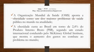 Redação – Prof. João Mendonça
Blog - http://profjcmendonca.blogspot.com
A Organização Mundial de Saúde (OMS) aponta a
obesidade como um dos maiores problemas de saúde
pública no mundo na atualidade;
A obesidade custa ao Brasil em torno de 2,4% do
Produto Interno Bruto (PIB), segundo um estudo
internacional conduzido pelo McKinsey Global Institute,
que mostra o aumento dos gastos no combate ao
problema no mundo;
 