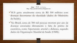 Redação – Prof. João Mendonça
Blog - http://profjcmendonca.blogspot.com
SUS gasta anualmente cerca de R$ 500 milhões com
doenças decorrentes da obesidade (dados do Ministério
da Saúde);
No Brasil, cerca de 300 mil pessoas morrem por ano de
doenças associadas diretamente à falta de prática de
exercícios, como hipertensão arterial e diabetes, segundo
dados da Organização Mundial de Saúde (OMS);
 