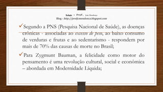 Redação – Prof. João Mendonça
Blog - http://profjcmendonca.blogspot.com
Segundo a PNS (Pesquisa Nacional de Saúde), as doenças
crônicas - associadas ao excesso de peso, ao baixo consumo
de verduras e frutas e ao sedentarismo - respondem por
mais de 70% das causas de morte no Brasil;
Para Zygmunt Bauman, a felicidade como motor do
pensamento é uma revolução cultural, social e econômica
– abordada em Modernidade Líquida;
 