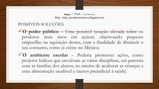 Redação – Prof. João Mendonça
Blog - http://profjcmendonca.blogspot.com
POSSÍVEIS SOLUÇÕES
O poder público – Uma possível taxação elevada sobre os
produtos mais ricos em açúcar, objetivando pequeno
empecilho na aquisição destes, com a finalidade de diminuir o
seu consumo, como já existe no México;
O ambiente escolar – Poderia promover ações, como
projetos lúdicos que envolvam as várias disciplinas, em parceria
com as famílias dos alunos, no intuito de aculturar as crianças a
uma alimentação saudável e menos prejudicial à saúde;
 
