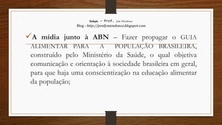 Redação – Prof. João Mendonça
Blog - http://profjcmendonca.blogspot.com
A mídia junto à ABN – Fazer propagar o GUIA
ALIMENTAR PARA A POPULAÇÃO BRASILEIRA,
construído pelo Ministério da Saúde, o qual objetiva
comunicação e orientação à sociedade brasileira em geral,
para que haja uma conscientização na educação alimentar
da população;
 