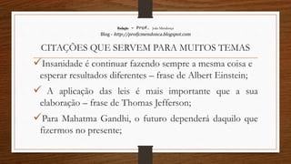 Redação – Prof. João Mendonça
Blog - http://profjcmendonca.blogspot.com
CITAÇÕES QUE SERVEM PARA MUITOS TEMAS
Insanidade é continuar fazendo sempre a mesma coisa e
esperar resultados diferentes – frase de Albert Einstein;
 A aplicação das leis é mais importante que a sua
elaboração – frase de Thomas Jefferson;
Para Mahatma Gandhi, o futuro dependerá daquilo que
fizermos no presente;
 