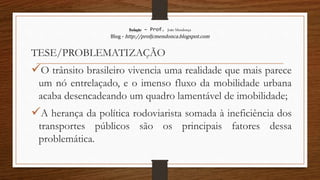 Redação – Prof. João Mendonça
Blog - http://profjcmendonca.blogspot.com
TESE/PROBLEMATIZAÇÃO
O trânsito brasileiro vivencia uma realidade que mais parece
um nó entrelaçado, e o imenso fluxo da mobilidade urbana
acaba desencadeando um quadro lamentável de imobilidade;
A herança da política rodoviarista somada à ineficiência dos
transportes públicos são os principais fatores dessa
problemática.
 
