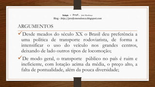 Redação – Prof. João Mendonça
Blog - http://profjcmendonca.blogspot.com
ARGUMENTOS
Desde meados do século XX o Brasil deu preferência a
uma política de transporte rodoviarista, de forma a
intensificar o uso do veículo nos grandes centros,
deixando de lado outros tipos de locomoção;
De modo geral, o transporte público no país é ruim e
ineficiente, com lotação acima da média, o preço alto, a
falta de pontualidade, além da pouca diversidade;
 