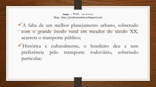 Redação – Prof. João Mendonça
Blog - http://profjcmendonca.blogspot.com
A falta de um melhor planejamento urbano, sobretudo
com o grande êxodo rural em meados do século XX,
acarreta o transporte público;
Histórica e culturalmente, o brasileiro deu e tem
preferência pelo transporte rodoviário, sobretudo
particular;
 