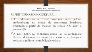 Redação – Prof. João Mendonça
Blog - http://profjcmendonca.blogspot.com
REPERTÓRIO SOCIOCULTURAL
 O rodoviarismo no Brasil tornou-se uma política
predominante no modal de transportes brasileiro,
sobretudo a partir de meados do século XX, com o
governo JK;
A Lei 12.587/12, conhecida como Lei da Mobilidade
Urbana, determina aos municípios a tarefa de planejar e
executar a política de mobilidade urbana;
 