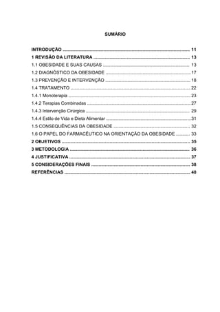 10




                                                     SUMÁRIO


INTRODUÇÃO ....................................................................................................... 11
1 REVISÃO DA LITERATURA .............................................................................. 13
1.1 OBESIDADE E SUAS CAUSAS ...................................................................... 13
1.2 DIAGNÓSTICO DA OBESIDADE ..................................................................... 17
1.3 PREVENÇÃO E INTERVENÇÃO ..................................................................... 18
1.4 TRATAMENTO ................................................................................................. 22
1.4.1 Monoterapia ................................................................................................... 23
1.4.2 Terapias Combinadas .................................................................................... 27
1.4.3 Intervenção Cirúrgica .................................................................................... 29
1.4.4 Estilo de Vida e Dieta Alimentar .....................................................................31
1.5 CONSEQUÊNCIAS DA OBESIDADE .............................................................. 32
1.6 O PAPEL DO FARMACÊUTICO NA ORIENTAÇÃO DA OBESIDADE ........... 33
2 OBJETIVOS ........................................................................................................ 35
3 METODOLOGIA ................................................................................................. 36
4 JUSTIFICATIVA .................................................................................................. 37
5 CONSIDERAÇÕES FINAIS ................................................................................ 38
REFERÊNCIAS ...................................................................................................... 40
 