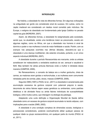 11




                                   INTRODUÇÃO


     Na história, a obesidade foi vista de diferentes formas. Em algumas civilizações
na antiguidade ser gordo era considerado sinal de sucesso. Em outras, como no
Japão medieval era considerado um deslize moral cometido pelo indivíduo. Na
Europa, o estigma da obesidade era fundamentado pela Igreja Católica no pecado
capital da gula (MOREIRA, 2007).
       Assim, de diferentes formas, a obesidade foi estigmatizada pela sociedade,
sendo que, na atualidade, existe uma tendência maior ao preconceito, exceto em
algumas regiões, como na África, em que a obesidade nos homens é sinal de
domínio e poder e nas mulheres é sinal de maior fertilidade e saúde. Porém, com os
avanços nas pesquisas ocorridos nas últimas décadas, descobriu-se que a
obesidade é uma doença multifatorial, não estando vinculada, portanto, a um único
aspecto individual (MOREIRA, 2007).
       A obesidade durante o período Renascentista era marcante, onde os artistas
acreditavam ter redescoberto a verdadeira essência do ser, sensual e saudável e
fértil. Mas também há várias pinturas Barrocas onde a mulher é retratada dessa
maneira (CAMPOS, 2009).
       No Renascentismo, o conceito de beleza era a mulher gorducha, cheia de
carnes, as madonas eram gordas e rechonchudas, e as mulheres eram comumente
retratadas perto de comida, pães, doces, massas (CAMPOS, 2009).
       Segundo OMS (1997) e PAOLI et al., (2011) a obesidade é caracterizada pela
acumulação excessiva de gordura corporal com potencial prejuízo à saúde,
decorrente de vários fatores sejam esses genéticos ou ambientais, como padrões
dietéticos e de atividade física ou ainda fatores individuais de susceptibilidade
biológica, entre muitos outros, que interagem na etiologia da patologia.
       Adaptando uma curta definição a Organização Mundial de Saúde define
obesidade como um excesso de gordura corporal acumulada no tecido adiposo, com
implicações para a saúde (OMS, 2002).
       A obesidade é uma condição complexa de dimensões sociais, biológicas e
psicossociais consideráveis, podendo eventualmente afetar qualquer pessoa de
qualquer idade ou grupo socioeconômico, em qualquer parte do mundo (PAOLI et
al., 2011).
 