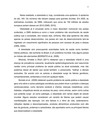 12




      Nesta realidade, a obesidade é, hoje, considerada uma epidemia. A epidemia
do séc. XXI. Os números não deixam espaço para grandes dúvidas. Em 2005, as
estimativas mundiais, da OMS, indicavam que cerca de 150 milhões de adultos
europeus seriam obesos em 2010 (OMS, 2010).
      Obesidade já é encarada como a maior desordem nutricional nos países
ocidentais, a OMS declarou-a como o maior problema não reconhecido de saúde
pública que a sociedade, dos nossos dias, enfrenta. Mas esta epidemia não afeta
apenas os países desenvolvidos, nos países em vias de desenvolvimento tem-se
registado um crescimento significativo de pessoas com excesso de peso e obesas
(OMS, 2002).
     A obesidade vem preocupando autoridades tanto de saúde como também
líderes políticos, não somente no Brasil, é um problema mundial, mas alguns países
os índices são alarmantes (BORSATO et al., 2008).
     Miranda, Ornelas e Wichi (2011) relataram que a obesidade infantil é uma
doença de prevalência crescente, atualmente epidemiologicamente vem assumindo
caráter como principal problema de saúde pública na atual sociedade, mas não
podemos deixar de alertar que social também, o preconceito, “bolling” e demais
exclusões. De acordo com os autores a obesidade surge de fatores genéticos,
comportamentais, ambientais e inicia em qualquer idade.
     Borsato et al., (2008) relataram quanto problema de saúde pública a obesidade
gera uma série e outras patologias somáticas que podem levar o portador a doenças
cardiovasculares, como derrame cerebral e infartos; doenças metabólicas, como
diabetes, ortopédicas devido ao excesso de peso, como artrose, assim como outras
que poderão surgir. Já como patologia, a obesidade vem sendo objeto de estudo
mundial. Alguns estudos consideram um cenário de fatores que podem causar
manifestações das doenças. Um dos fatores é o ritmo de vida, sedentarismo,
refeições rápidas e descompensadas, produtos alimentícios produzidos com alto
teor de gorduras, proteínas e carboidratos, são apontados como os principais fatores
que desencadeiam a obesidade.
 