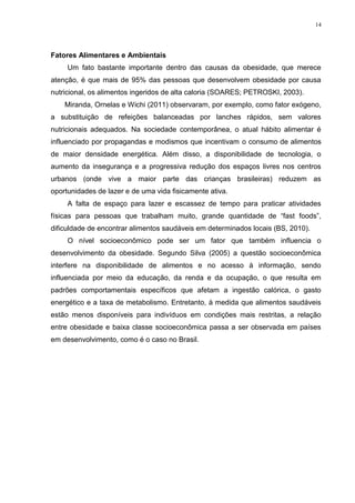 14




Fatores Alimentares e Ambientais
     Um fato bastante importante dentro das causas da obesidade, que merece
atenção, é que mais de 95% das pessoas que desenvolvem obesidade por causa
nutricional, os alimentos ingeridos de alta caloria (SOARES; PETROSKI, 2003).
    Miranda, Ornelas e Wichi (2011) observaram, por exemplo, como fator exógeno,
a substituição de refeições balanceadas por lanches rápidos, sem valores
nutricionais adequados. Na sociedade contemporânea, o atual hábito alimentar é
influenciado por propagandas e modismos que incentivam o consumo de alimentos
de maior densidade energética. Além disso, a disponibilidade de tecnologia, o
aumento da insegurança e a progressiva redução dos espaços livres nos centros
urbanos (onde vive a maior parte das crianças brasileiras) reduzem as
oportunidades de lazer e de uma vida fisicamente ativa.
     A falta de espaço para lazer e escassez de tempo para praticar atividades
físicas para pessoas que trabalham muito, grande quantidade de “fast foods”,
dificuldade de encontrar alimentos saudáveis em determinados locais (BS, 2010).
     O nível socioeconômico pode ser um fator que também influencia o
desenvolvimento da obesidade. Segundo Silva (2005) a questão socioeconômica
interfere na disponibilidade de alimentos e no acesso à informação, sendo
influenciada por meio da educação, da renda e da ocupação, o que resulta em
padrões comportamentais específicos que afetam a ingestão calórica, o gasto
energético e a taxa de metabolismo. Entretanto, à medida que alimentos saudáveis
estão menos disponíveis para indivíduos em condições mais restritas, a relação
entre obesidade e baixa classe socioeconômica passa a ser observada em países
em desenvolvimento, como é o caso no Brasil.
 