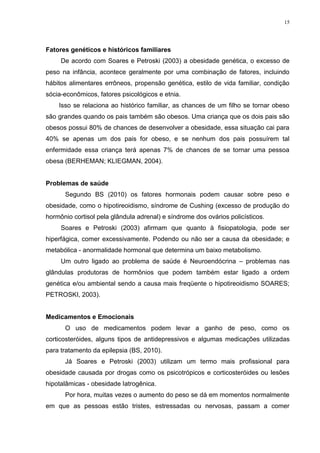 15




Fatores genéticos e históricos familiares
     De acordo com Soares e Petroski (2003) a obesidade genética, o excesso de
peso na infância, acontece geralmente por uma combinação de fatores, incluindo
hábitos alimentares errôneos, propensão genética, estilo de vida familiar, condição
sócia-econômicos, fatores psicológicos e etnia.
    Isso se relaciona ao histórico familiar, as chances de um filho se tornar obeso
são grandes quando os pais também são obesos. Uma criança que os dois pais são
obesos possui 80% de chances de desenvolver a obesidade, essa situação cai para
40% se apenas um dos pais for obeso, e se nenhum dos pais possuírem tal
enfermidade essa criança terá apenas 7% de chances de se tornar uma pessoa
obesa (BERHEMAN; KLIEGMAN, 2004).


Problemas de saúde
      Segundo BS (2010) os fatores hormonais podem causar sobre peso e
obesidade, como o hipotireoidismo, síndrome de Cushing (excesso de produção do
hormônio cortisol pela glândula adrenal) e síndrome dos ovários policísticos.
     Soares e Petroski (2003) afirmam que quanto à fisiopatologia, pode ser
hiperfágica, comer excessivamente. Podendo ou não ser a causa da obesidade; e
metabólica - anormalidade hormonal que determina um baixo metabolismo.
     Um outro ligado ao problema de saúde é Neuroendócrina – problemas nas
glândulas produtoras de hormônios que podem também estar ligado a ordem
genética e/ou ambiental sendo a causa mais freqüente o hipotireoidismo SOARES;
PETROSKI, 2003).


Medicamentos e Emocionais
      O uso de medicamentos podem levar a ganho de peso, como os
corticosteróides, alguns tipos de antidepressivos e algumas medicações utilizadas
para tratamento da epilepsia (BS, 2010).
      Já Soares e Petroski (2003) utilizam um termo mais profissional para
obesidade causada por drogas como os psicotrópicos e corticosteróides ou lesões
hipotalâmicas - obesidade Iatrogênica.
      Por hora, muitas vezes o aumento do peso se dá em momentos normalmente
em que as pessoas estão tristes, estressadas ou nervosas, passam a comer
 