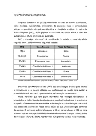 17




1.2 DIAGNÓSTICO DA OBESIDADE


     Segundo Borsato et al. (2008) profissionais da área de saúde, qualificados,
como médicos, nutricionistas, profissionais de educação física e farmacêuticos
utilizam como método principal para identificar a obesidade o cálculo do índice de
massa corpórea (IMC), muito popular, é calculado pela razão entre o peso em
quilogramas, e altura, em metro, ao quadrado.
     IMC = peso (kg) / altura (m)2. A classificação do estado ponderal do adulto
segundo o IMC, compreende as seguintes classes:

       IMC                   Classificação                Risco de Doenças

       <18,5                   Baixo peso                         Baixo

    18,5-24,9                 Peso normal                        Normal

     25-29,9                Excesso de peso                    Aumentado

     30-34,9            Obesidade de Classe 1                  Moderado

     35-39,9            Obesidade de Classe 2                     Grave

       >= 40            Obesidade de Classe 3                 Muito Grave
     Classificação de acordo com o IMC (segundo a OMS) – FONTE MANCINI e CARRA, 2002



     De acordo com Mancini e Carra (2002) esta classificação é válida para adultos
e normalmente é a mesma utilizada por profissionais de saúde para avaliar a
obesidade infantil, lembrando que não existe padronização para crianças.
     Outro indicador que tem papel importante nas doenças relacionadas à
obesidade é a determinação da relação entre o perímetro da cintura e o perímetro
do quadril. Fornece informação útil sobre a distribuição abdominal da gordura a qual
está associada aos maiores riscos para a saúde do que uma distribuição periférica
da gordura. O perímetro abdominal superior a 88 cm para mulheres e 102 cm para
homens, indicam maior probabilidade de desenvolvimento de doenças consequentes
da obesidade (ROCHE, 2007). Abordaremos num próximo capítulo mais detalhado.
 