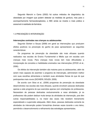 18




     Segundo Mancini e Carra (2002) há outros métodos de diagnóstico da
obesidade por imagem que podem detectar as medidas de gordura, mas para o
acompanhamento farmacoterapêutico, o IMC ainda se mostra o mais prático e
acessível à realidade da farmácia.




1.3 PREVENÇÃO E INTERVENÇÃO


Intervenções centradas nas crianças ou adolescentes
     Segundo Sichieri e Souza (2008) em geral as intervenções que produzem
efeitos positivos na prevenção do ganho de peso apresentaram as seguintes
características:
     Os programas de prevenção da obesidade são mais eficazes quando
realizados nas escolas de Ensino Fundamental e Médio que em escolas com
crianças mais novas. Para crianças mais novas tem mais dificuldades a
incorporação de conceitos e habilidades ensinados nas intervenções (STICE et al.,
2006).
     Os efeitos da intervenção também são maiores para os adolescentes, além de
serem mais capazes de assimilar o programa de intervenção, administram melhor
com suas escolhas alimentares e também suas atividades físicas do que do que
participantes mais novos (SICHIERI; SOUZA, 2008).
     De acordo com Stice et al., (2006) programas de prevenção da obesidade
desenvolvidos nas escolas são mais eficazes, quando envolvem pessoas dedicadas
apenas a este programa do que exercidos apenas com orientações de professores.
Necessitam de pessoas dedicadas exclusivamente a essa atividades, já os
professores não podem dedicar muito tempo às atividades de intervenção, pois têm
outras responsabilidades e, na maior das vezes não recebem treinamento
especializado e supervisão adequada. Além disso, pessoas dedicadas somente às
atividades da intervenção podem fornecê-las diversas vezes durante o ano letivo,
permitindo o desenvolvimento e refinamento das estratégias apresentadas.
 