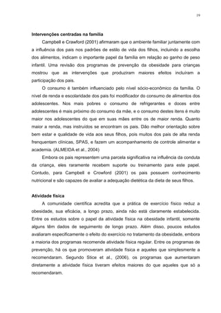 19




Intervenções centradas na família
     Campbell e Crawford (2001) afirmaram que o ambiente familiar juntamente com
a influência dos pais nos padrões de estilo de vida dos filhos, incluindo a escolha
dos alimentos, indicam o importante papel da família em relação ao ganho de peso
infantil. Uma revisão dos programas de prevenção da obesidade para crianças
mostrou que as intervenções que produziram maiores efeitos incluíram a
participação dos pais.
     O consumo é também influenciado pelo nível sócio-econômico da família. O
nível de renda e escolaridade dos pais foi modificador do consumo de alimentos dos
adolescentes. Nos mais pobres o consumo de refrigerantes e doces entre
adolescentes é mais próximo do consumo da mãe, e o consumo destes itens é muito
maior nos adolescentes do que em suas mães entre os de maior renda. Quanto
maior a renda, mas instruídos se encontram os pais. Dão melhor orientação sobre
bem estar e qualidade de vida aos seus filhos, pois muitos dos pais de alta renda
frenquentam clínicas, SPAS, e fazem um acompanhamento de controle alimentar e
academia. (ALMEIDA et al., 2004)
     Embora os pais representem uma parcela significativa na influência da conduta
da criança, eles raramente recebem suporte ou treinamento para este papel.
Contudo, para Campbell e Crowford (2001) os pais possuem conhecimento
nutricional e são capazes de avaliar a adequação dietética da dieta de seus filhos.


Atividade física
     A comunidade científica acredita que a prática de exercício físico reduz a
obesidade, sua eficácia, a longo prazo, ainda não está claramente estabelecida.
Entre os estudos sobre o papel da atividade física na obesidade infantil, somente
alguns têm dados de seguimento de longo prazo. Além disso, poucos estudos
avaliaram especificamente o efeito do exercício no tratamento da obesidade, embora
a maioria dos programas recomende atividade física regular. Entre os programas de
prevenção, há os que promoveram atividade física e aqueles que simplesmente a
recomendaram. Segundo Stice et al., (2006), os programas que aumentaram
diretamente a atividade física tiveram efeitos maiores do que aqueles que só a
recomendaram.
 