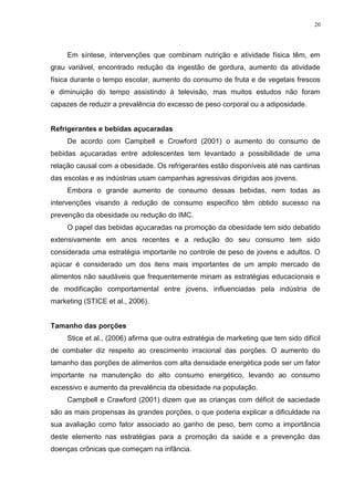 20




     Em síntese, intervenções que combinam nutrição e atividade física têm, em
grau variável, encontrado redução da ingestão de gordura, aumento da atividade
física durante o tempo escolar, aumento do consumo de fruta e de vegetais frescos
e diminuição do tempo assistindo à televisão, mas muitos estudos não foram
capazes de reduzir a prevalência do excesso de peso corporal ou a adiposidade.


Refrigerantes e bebidas açucaradas
     De acordo com Campbell e Crowford (2001) o aumento do consumo de
bebidas açucaradas entre adolescentes tem levantado a possibilidade de uma
relação causal com a obesidade. Os refrigerantes estão disponíveis até nas cantinas
das escolas e as indústrias usam campanhas agressivas dirigidas aos jovens.
     Embora o grande aumento de consumo dessas bebidas, nem todas as
intervenções visando à redução de consumo especifico têm obtido sucesso na
prevenção da obesidade ou redução do IMC.
     O papel das bebidas açucaradas na promoção da obesidade tem sido debatido
extensivamente em anos recentes e a redução do seu consumo tem sido
considerada uma estratégia importante no controle de peso de jovens e adultos. O
açúcar é considerado um dos itens mais importantes de um amplo mercado de
alimentos não saudáveis que frequentemente minam as estratégias educacionais e
de modificação comportamental entre jovens, influenciadas pela indústria de
marketing (STICE et al., 2006).


Tamanho das porções
     Stice et al., (2006) afirma que outra estratégia de marketing que tem sido difícil
de combater diz respeito ao crescimento irracional das porções. O aumento do
tamanho das porções de alimentos com alta densidade energética pode ser um fator
importante na manutenção do alto consumo energético, levando ao consumo
excessivo e aumento da prevalência da obesidade na população.
     Campbell e Crawford (2001) dizem que as crianças com déficit de saciedade
são as mais propensas às grandes porções, o que poderia explicar a dificuldade na
sua avaliação como fator associado ao ganho de peso, bem como a importância
deste elemento nas estratégias para a promoção da saúde e a prevenção das
doenças crônicas que começam na infância.
 