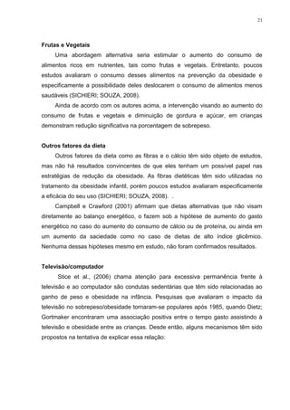 21




Frutas e Vegetais
     Uma abordagem alternativa seria estimular o aumento do consumo de
alimentos ricos em nutrientes, tais como frutas e vegetais. Entretanto, poucos
estudos avaliaram o consumo desses alimentos na prevenção da obesidade e
especificamente a possibilidade deles deslocarem o consumo de alimentos menos
saudáveis (SICHIERI; SOUZA, 2008).
     Ainda de acordo com os autores acima, a intervenção visando ao aumento do
consumo de frutas e vegetais e diminuição de gordura e açúcar, em crianças
demonstram redução significativa na porcentagem de sobrepeso.


Outros fatores da dieta
     Outros fatores da dieta como as fibras e o cálcio têm sido objeto de estudos,
mas não há resultados convincentes de que eles tenham um possível papel nas
estratégias de redução da obesidade. As fibras dietéticas têm sido utilizadas no
tratamento da obesidade infantil, porém poucos estudos avaliaram especificamente
a eficácia do seu uso (SICHIERI; SOUZA, 2008). .
     Campbell e Crawford (2001) afirmam que dietas alternativas que não visam
diretamente ao balanço energético, o fazem sob a hipótese de aumento do gasto
energético no caso do aumento do consumo de cálcio ou de proteína, ou ainda em
um aumento da saciedade como no caso de dietas de alto índice glicêmico.
Nenhuma dessas hipóteses mesmo em estudo, não foram confirmados resultados.


Televisão/computador
      Stice et al., (2006) chama atenção para excessiva permanência frente à
televisão e ao computador são condutas sedentárias que têm sido relacionadas ao
ganho de peso e obesidade na infância. Pesquisas que avaliaram o impacto da
televisão no sobrepeso/obesidade tornaram-se populares após 1985, quando Dietz;
Gortmaker encontraram uma associação positiva entre o tempo gasto assistindo à
televisão e obesidade entre as crianças. Desde então, alguns mecanismos têm sido
propostos na tentativa de explicar essa relação:
 